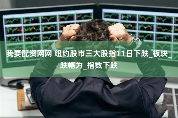 我要配资网网 纽约股市三大股指11日下跌_板块_跌幅为_指数下跌