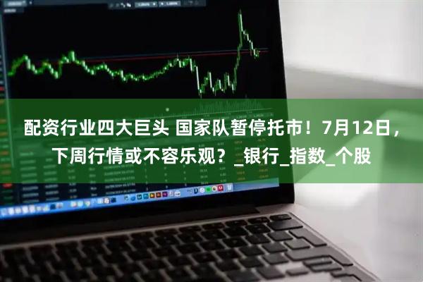 配资行业四大巨头 国家队暂停托市！7月12日，下周行情或不容乐观？_银行_指数_个股