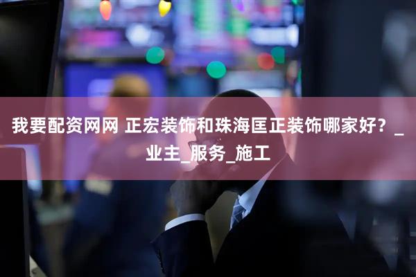 我要配资网网 正宏装饰和珠海匡正装饰哪家好？_业主_服务_施工