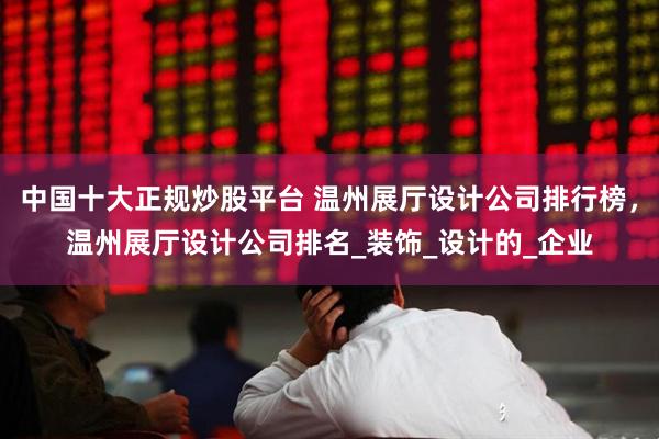 中国十大正规炒股平台 温州展厅设计公司排行榜，温州展厅设计公司排名_装饰_设计的_企业