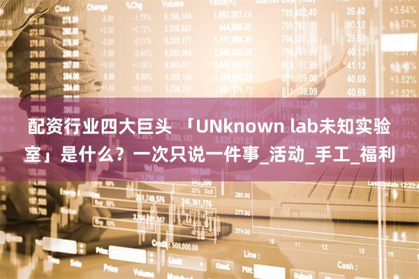 配资行业四大巨头 「UNknown lab未知实验室」是什么？一次只说一件事_活动_手工_福利