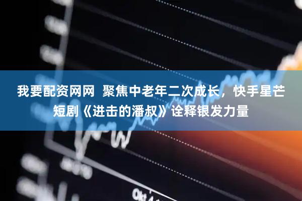 我要配资网网  聚焦中老年二次成长，快手星芒短剧《进击的潘叔》诠释银发力量