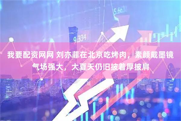 我要配资网网 刘亦菲在北京吃烤肉，素颜戴墨镜气场强大，大夏天仍旧披着厚披肩