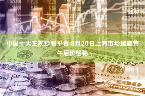 中国十大正规炒股平台 8月20日上海市场螺旋管午后价格稳