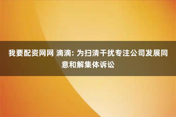 我要配资网网 滴滴: 为扫清干扰专注公司发展同意和解集体诉讼