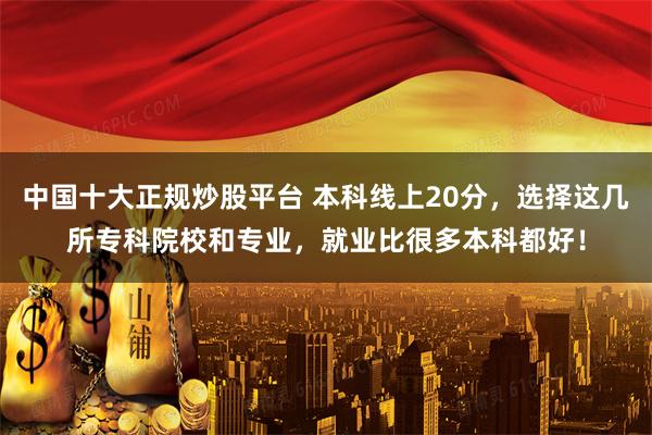中国十大正规炒股平台 本科线上20分，选择这几所专科院校和专业，就业比很多本科都好！