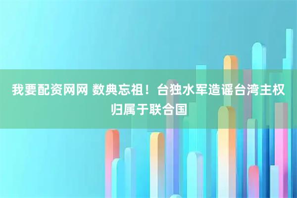 我要配资网网 数典忘祖！台独水军造谣台湾主权归属于联合国
