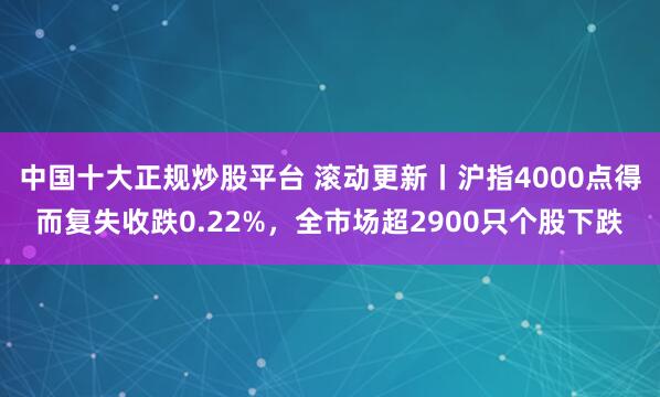 中国十大正规炒股平台 滚动更新丨沪指4000点得而复失收跌0.22%，全市场超2900只个股下跌