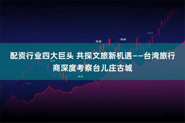 配资行业四大巨头 共探文旅新机遇——台湾旅行商深度考察台儿庄古城