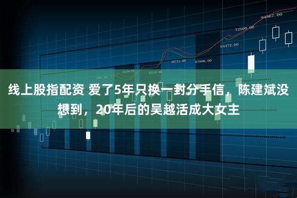 线上股指配资 爱了5年只换一封分手信，陈建斌没想到，20年后的吴越活成大女主