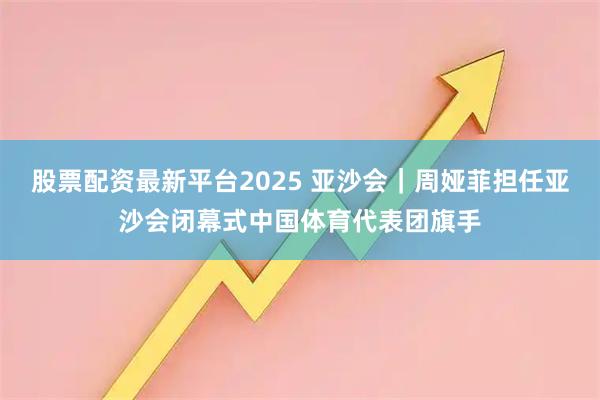 股票配资最新平台2025 亚沙会｜周娅菲担任亚沙会闭幕式中国体育代表团旗手