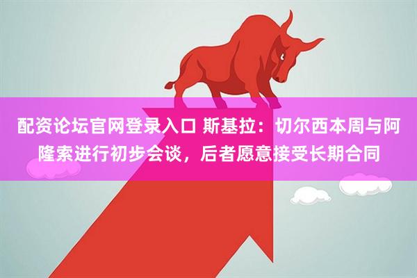 配资论坛官网登录入口 斯基拉：切尔西本周与阿隆索进行初步会谈，后者愿意接受长期合同